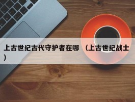 上古世纪古代守护者在哪 （上古世纪战士 ）