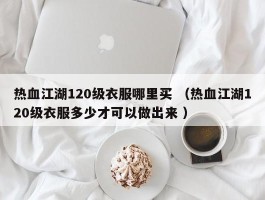 热血江湖120级衣服哪里买 （热血江湖120级衣服多少才可以做出来 ）