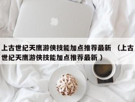上古世纪天鹰游侠技能加点推荐最新 （上古世纪天鹰游侠技能加点推荐最新 ）