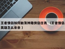 王者情侣如何触发神雕侠侣任务 （王者情侣英雄怎么亲亲 ）