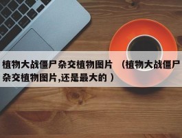 植物大战僵尸杂交植物图片 （植物大战僵尸杂交植物图片,还是最大的 ）