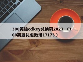 300英雄cdkey兑换码2023 （300英雄礼包激活17173 ）