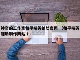 神奇的工作室和平精英辅助官网 （和平精英辅助制作网站 ）