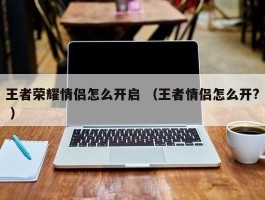 王者荣耀情侣怎么开启 （王者情侣怎么开? ）
