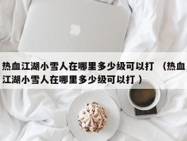 热血江湖小雪人在哪里多少级可以打 （热血江湖小雪人在哪里多少级可以打 ）