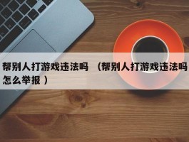 帮别人打游戏违法吗 （帮别人打游戏违法吗怎么举报 ）