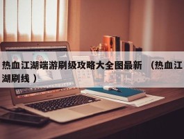 热血江湖端游刷级攻略大全图最新 （热血江湖刷线 ）