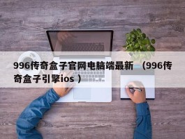 996传奇盒子官网电脑端最新 （996传奇盒子引擎ios ）