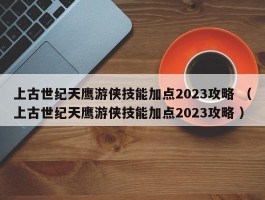 上古世纪天鹰游侠技能加点2023攻略 （上古世纪天鹰游侠技能加点2023攻略 ）