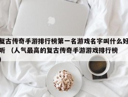 复古传奇手游排行榜第一名游戏名字叫什么好听 （人气最高的复古传奇手游游戏排行榜 ）