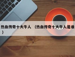 热血传奇十大牛人 （热血传奇十大牛人是谁 ）
