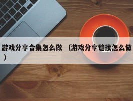 游戏分享合集怎么做 （游戏分享链接怎么做 ）