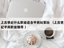上古世纪什么职业适合平民玩家玩 （上古世纪平民职业推荐 ）