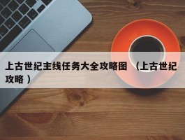 上古世纪主线任务大全攻略图 （上古世纪 攻略 ）