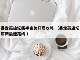 暴走英雄坛新手完美开局攻略 （暴走英雄坛萌新最佳路线 ）