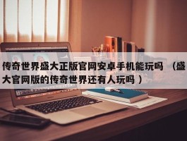 传奇世界盛大正版官网安卓手机能玩吗 （盛大官网版的传奇世界还有人玩吗 ）