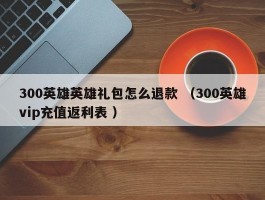 300英雄英雄礼包怎么退款 （300英雄vip充值返利表 ）