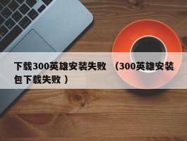 下载300英雄安装失败 （300英雄安装包下载失败 ）