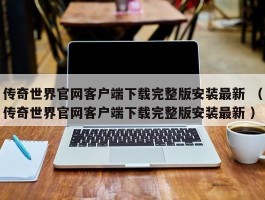 传奇世界官网客户端下载完整版安装最新 （传奇世界官网客户端下载完整版安装最新 ）