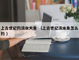 上古世纪钓淡水大鱼 （上古世纪淡水鱼怎么钓 ）