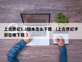 上古世纪1.2版本怎么下载 （上古世纪手游在哪下载 ）