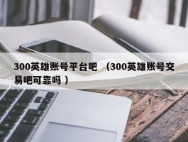 300英雄账号平台吧 （300英雄账号交易吧可靠吗 ）