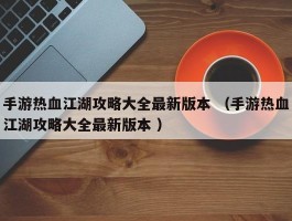 手游热血江湖攻略大全最新版本 （手游热血江湖攻略大全最新版本 ）