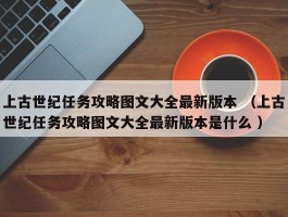 上古世纪任务攻略图文大全最新版本 （上古世纪任务攻略图文大全最新版本是什么 ）