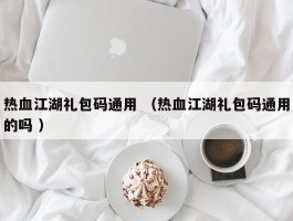 热血江湖礼包码通用 （热血江湖礼包码通用的吗 ）