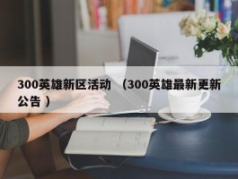 300英雄新区活动 （300英雄最新更新公告 ）