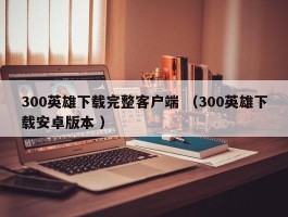 300英雄下载完整客户端 （300英雄下载安卓版本 ）