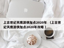 上古世纪天鹰游侠加点2020年 （上古世纪天鹰游侠加点2020年攻略 ）