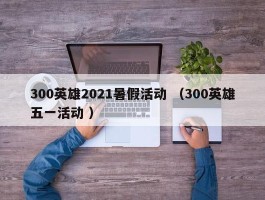 300英雄2021暑假活动 （300英雄五一活动 ）