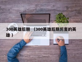 300英雄后期 （300英雄后期厉害的英雄 ）