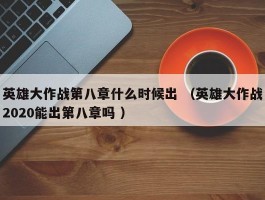 英雄大作战第八章什么时候出 （英雄大作战2020能出第八章吗 ）