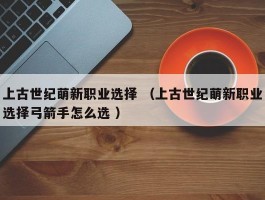 上古世纪萌新职业选择 （上古世纪萌新职业选择弓箭手怎么选 ）