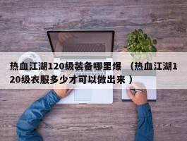 热血江湖120级装备哪里爆 （热血江湖120级衣服多少才可以做出来 ）
