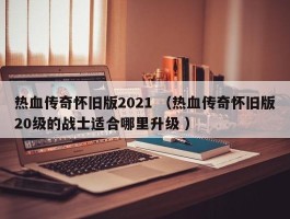 热血传奇怀旧版2021 （热血传奇怀旧版20级的战士适合哪里升级 ）