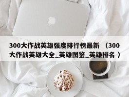 300大作战英雄强度排行榜最新 （300大作战英雄大全_英雄图鉴_英雄排名 ）