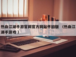 热血江湖手游官网官方网站怀旧版 （热血江湖手游戏 ）