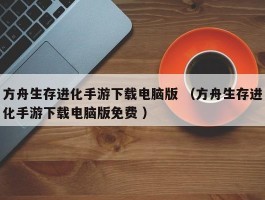 方舟生存进化手游下载电脑版 （方舟生存进化手游下载电脑版免费 ）
