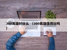 300英雄好玩么 （300英雄值得玩吗 ）