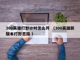 300英雄打野计时怎么开 （300英雄新版本打野思路 ）