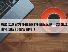 热血江湖官方怀旧服和怀旧版区别 （热血江湖怀旧版20是官服吗 ）