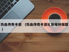 热血传奇手游 （热血传奇手游礼包福利领取 ）