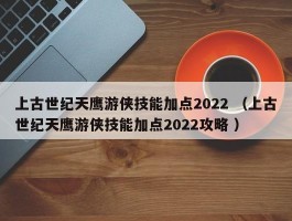上古世纪天鹰游侠技能加点2022 （上古世纪天鹰游侠技能加点2022攻略 ）