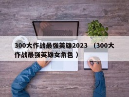 300大作战最强英雄2023 （300大作战最强英雄女角色 ）