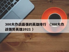300大作战最强的英雄排行 （300大作战强势英雄2021 ）
