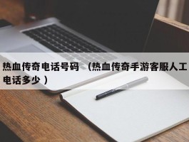 热血传奇电话号码 （热血传奇手游客服人工电话多少 ）