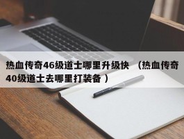 热血传奇46级道士哪里升级快 （热血传奇40级道士去哪里打装备 ）